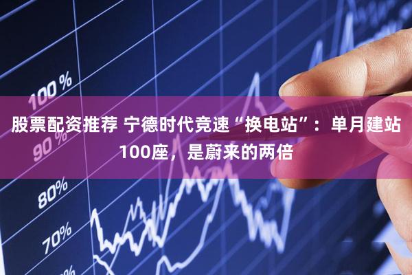股票配资推荐 宁德时代竞速“换电站”：单月建站100座，是蔚来的两倍