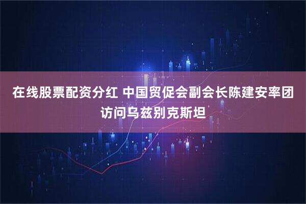 在线股票配资分红 中国贸促会副会长陈建安率团访问乌兹别克斯坦