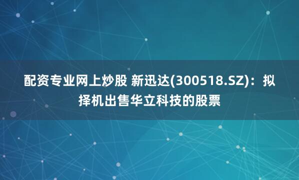 配资专业网上炒股 新迅达(300518.SZ)：拟择机出售华立科技的股票