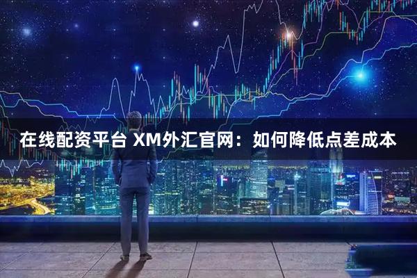 在线配资平台 XM外汇官网：如何降低点差成本