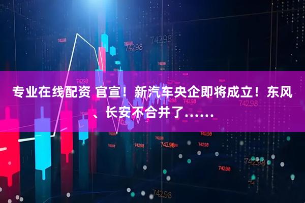 专业在线配资 官宣！新汽车央企即将成立！东风、长安不合并了……