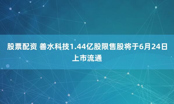 股票配资 善水科技1.44亿股限售股将于6月24日上市流通