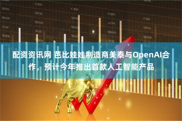 配资资讯网 芭比娃娃制造商美泰与OpenAI合作，预计今年推出首款人工智能产品