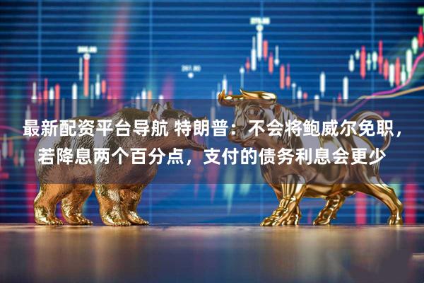 最新配资平台导航 特朗普：不会将鲍威尔免职，若降息两个百分点，支付的债务利息会更少