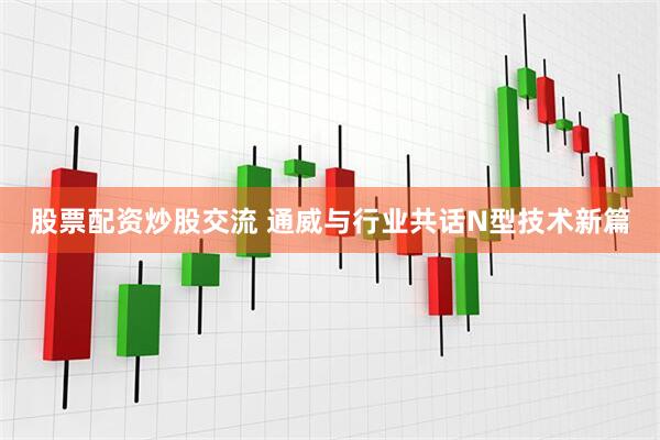 股票配资炒股交流 通威与行业共话N型技术新篇