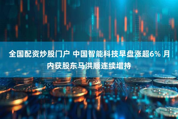 全国配资炒股门户 中国智能科技早盘涨超6% 月内获股东马洪顺连续增持