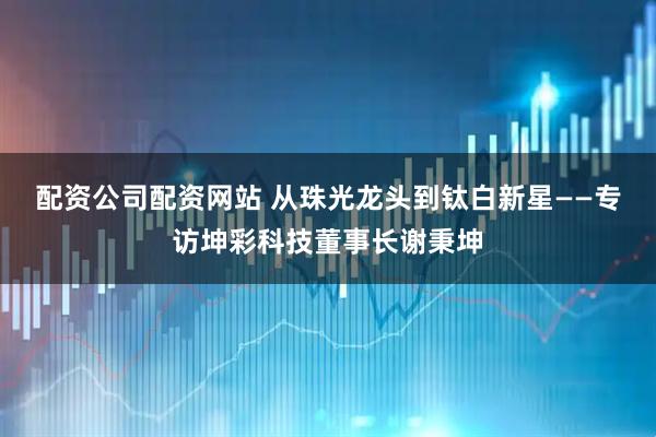 配资公司配资网站 从珠光龙头到钛白新星——专访坤彩科技董事长谢秉坤
