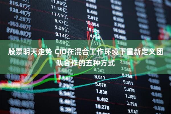股票明天走势 CIO在混合工作环境下重新定义团队合作的五种方式