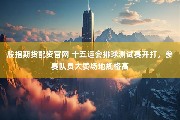 股指期货配资官网 十五运会排球测试赛开打，参赛队员大赞场地规格高