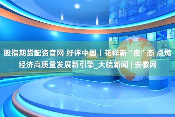 股指期货配资官网 好评中国丨花样新“夜”态 点燃经济高质量发展新引擎_大皖新闻 | 安徽网