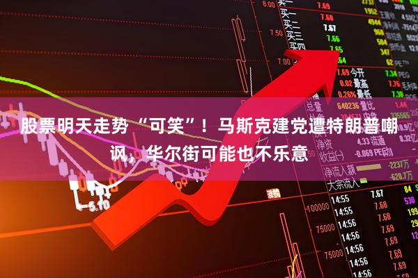 股票明天走势 “可笑”！马斯克建党遭特朗普嘲讽，华尔街可能也不乐意