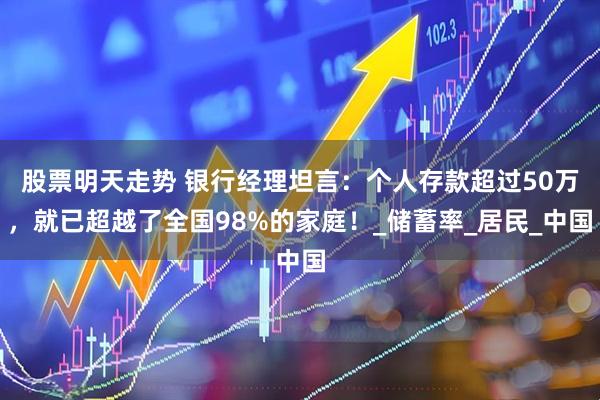 股票明天走势 银行经理坦言：个人存款超过50万，就已超越了全国98%的家庭！_储蓄率_居民_中国
