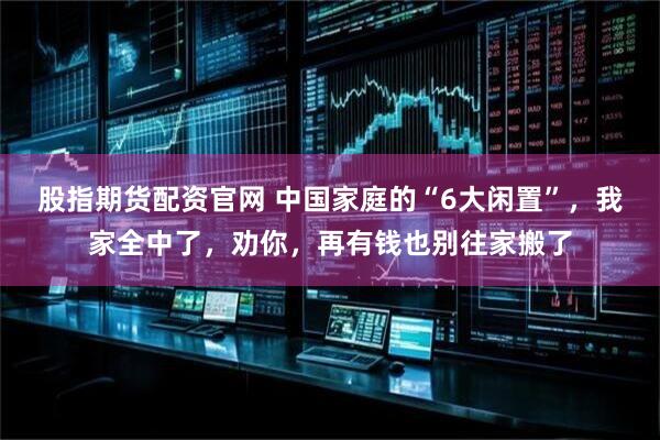 股指期货配资官网 中国家庭的“6大闲置”，我家全中了，劝你，再有钱也别往家搬了