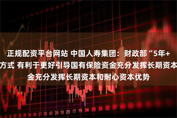 正规配资平台网站 中国人寿集团：财政部“5年+3年+当年”考核方式 有利于更好引导国有保险资金充分发挥长期资本和耐心资本优势