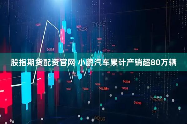 股指期货配资官网 小鹏汽车累计产销超80万辆
