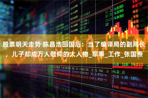 股票明天走势 陈昌浩回国后：当了编译局的副局长，儿子却成万人敬仰的大人物_军事_工作_张国焘
