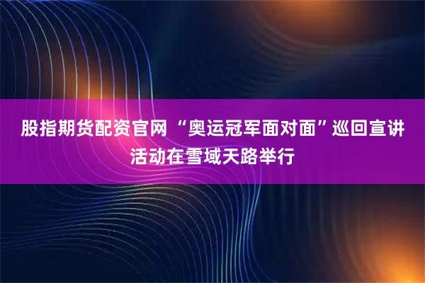 股指期货配资官网 “奥运冠军面对面”巡回宣讲活动在雪域天路举行
