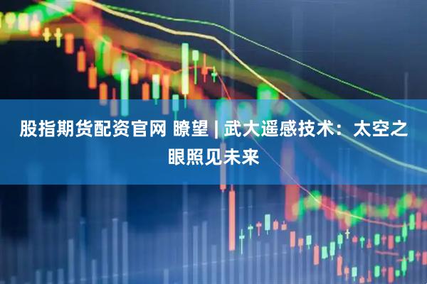 股指期货配资官网 瞭望 | 武大遥感技术：太空之眼照见未来