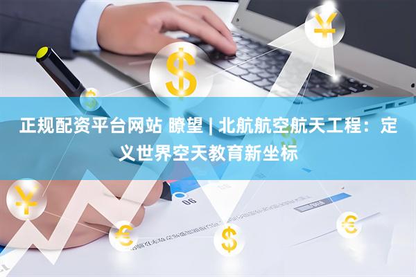 正规配资平台网站 瞭望 | 北航航空航天工程：定义世界空天教育新坐标