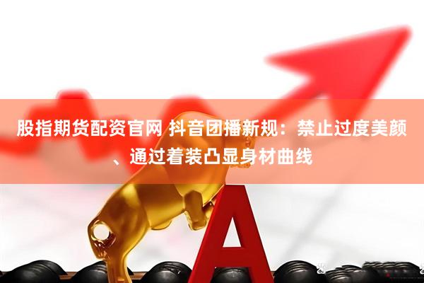 股指期货配资官网 抖音团播新规：禁止过度美颜、通过着装凸显身材曲线