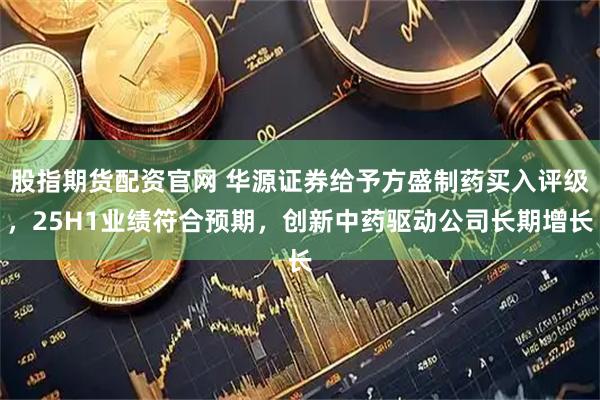股指期货配资官网 华源证券给予方盛制药买入评级，25H1业绩符合预期，创新中药驱动公司长期增长