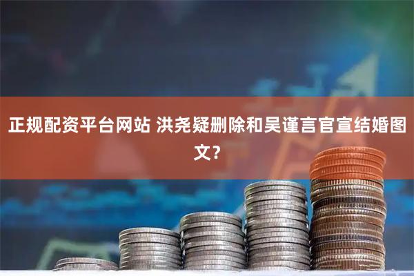 正规配资平台网站 洪尧疑删除和吴谨言官宣结婚图文？