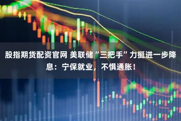 股指期货配资官网 美联储“三把手”力挺进一步降息：宁保就业，不惧通胀！